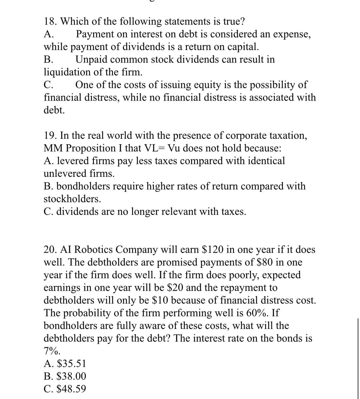 18. Which of the following statements is true?
A.
Payment on interest on debt is considered an expense,
while payment of dividends is a return on capital.
B.
Unpaid common stock dividends can result in
liquidation of the firm.
C.
One of the costs of issuing equity is the possibility of
financial distress, while no financial distress is associated with
debt.
19. In the real world with the presence of corporate taxation,
MM Proposition I that VL- Vu does not hold because:
A. levered firms pay less taxes compared with identical
unlevered firms.
B. bondholders require higher rates of return compared with
stockholders.
C. dividends are no longer relevant with taxes.
20. AI Robotics Company will earn $120 in one year if it does
well. The debtholders are promised payments of $80 in one
year if the firm does well. If the firm does poorly, expected
earnings in one year will be $20 and the repayment to
debtholders will only be $10 because of financial distress cost.
The probability of the firm performing well is 60%. If
bondholders are fully aware of these costs, what will the
debtholders pay for the debt? The interest rate on the bonds is
7%.
A. $35.51
B. $38.00
C. $48.59