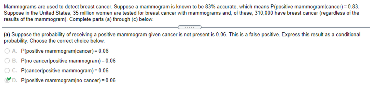Mammograms are used to detect breast cancer. Suppose a mammogram is known to be 83% accurate, which means P(positive mammogram/cancer) = 0.83.
Suppose in the United States, 35 million women are tested for breast cancer with mammograms and, of these, 310,000 have breast cancer (regardless of the
results of the mammogram). Complete parts (a) through (c) below.
(a) Suppose the probability of receiving a positive mammogram given cancer is not present is 0.06. This is a false positive. Express this result as a conditional
probability. Choose the correct choice below.
A. P(positive mammogram cancer) = 0.06
B. P(no cancer positive mammogram) = 0.06
C. P(cancer positive mammogram) = 0.06
D. P(positive mammogram no cancer) = 0.06