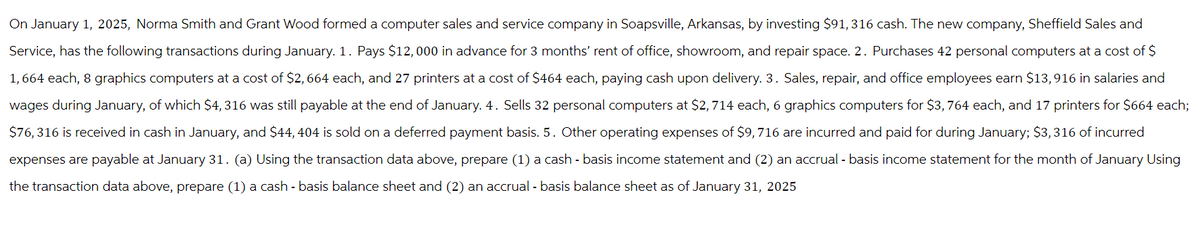 On January 1, 2025, Norma Smith and Grant Wood formed a computer sales and service company in Soapsville, Arkansas, by investing $91, 316 cash. The new company, Sheffield Sales and
Service, has the following transactions during January. 1. Pays $12,000 in advance for 3 months' rent of office, showroom, and repair space. 2. Purchases 42 personal computers at a cost of $
1,664 each, 8 graphics computers at a cost of $2, 664 each, and 27 printers at a cost of $464 each, paying cash upon delivery. 3. Sales, repair, and office employees earn $13,916 in salaries and
wages during January, of which $4, 316 was still payable at the end of January. 4. Sells 32 personal computers at $2,714 each, 6 graphics computers for $3,764 each, and 17 printers for $664 each;
$76,316 is received in cash in January, and $44, 404 is sold on a deferred payment basis. 5. Other operating expenses of $9, 716 are incurred and paid for during January; $3,316 of incurred
expenses are payable at January 31. (a) Using the transaction data above, prepare (1) a cash - basis income statement and (2) an accrual - basis income statement for the month of January Using
the transaction data above, prepare (1) a cash - basis balance sheet and (2) an accrual - basis balance sheet as of January 31, 2025