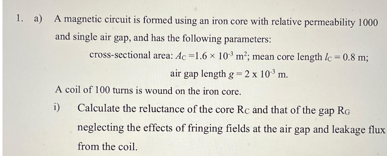 1. a) A magnetic circuit is formed using an iron core with relative permeability 1000
and single air gap, and has the following parameters:
cross-sectional area: Ac =1.6 × 10-3 m²; mean core length lc = 0.8 m;
air gap length g = 2 x 10³ m.
A coil of 100 turns is wound on the iron core.
i)
Calculate the reluctance of the core Rc and that of the gap RG
neglecting the effects of fringing fields at the air gap and leakage flux
from the coil.