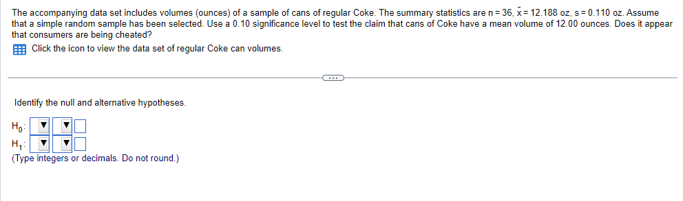 The accompanying data set includes volumes (ounces) of a sample of cans of regular Coke. The summary statistics are n = 36, x= 12.188 oz, s = 0.110 oz. Assume
that a simple random sample has been selected. Use a 0.10 significance level to test the claim that cans of Coke have a mean volume of 12.00 ounces. Does it appear
that consumers are being cheated?
Click the icon to view the data set of regular Coke can volumes.
Identify the null and alternative hypotheses.
Ho
H₂₁: ▼
(Type integers or decimals. Do not round.)