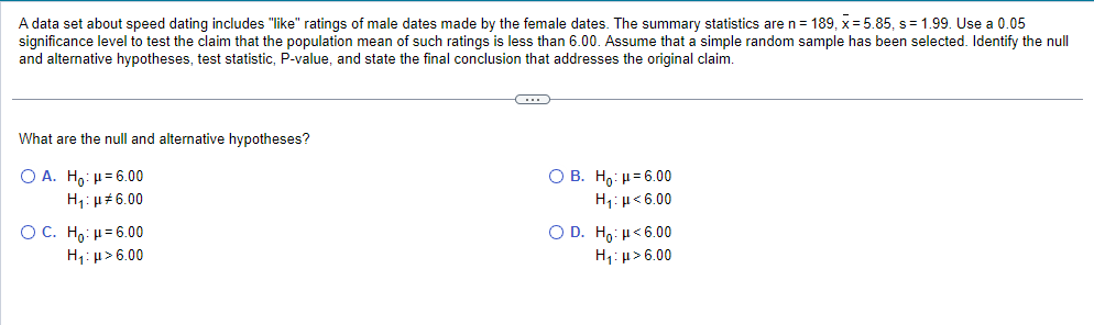 A data set about speed dating includes "like" ratings of male dates made by the female dates. The summary statistics are n = 189, x = 5.85, s= 1.99. Use a 0.05
significance level to test the claim that the population mean of such ratings is less than 6.00. Assume that simple random sample has been selected. Identify the null
and alternative hypotheses, test statistic, P-value, and state the final conclusion that addresses the original claim.
What are the null and alternative hypotheses?
OA. Ho: μ = 6.00
Η,:μ# 6.00
O C. Ho: μ = 6.00
Hy: μ > 6.00
C
O B. Ho: μ = 6.00
H,:μ < 6.00
O D. Ho: H<6.00
H₁:μ> 6.00