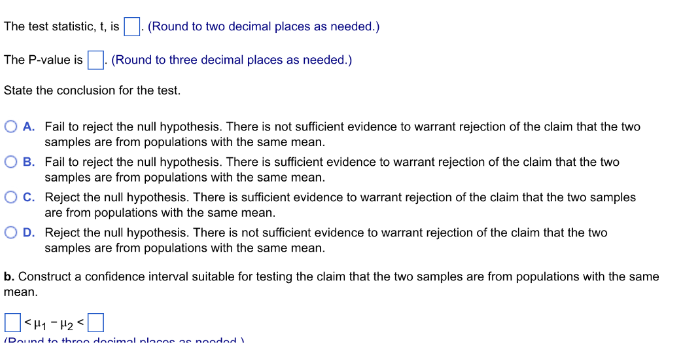 The test statistic, t, is
(Round to two decimal places as needed.)
The P-value is. (Round to three decimal places as needed.)
State the conclusion for the test.
O A. Fail to reject the null hypothesis. There is not sufficient evidence to warrant rejection of the claim that the two
samples are from populations with the same mean.
O B.
Fail to reject the null hypothesis. There is sufficient evidence to warrant rejection of the claim that the two
samples are from populations with the same mean.
O C.
Reject the null hypothesis. There is sufficient evidence to warrant rejection of the claim that the two samples
are from populations with the same mean.
D.
Reject the null hypothesis. There is not sufficient evidence to warrant rejection of the claim that the two
samples are from populations with the same mean.
b. Construct a confidence interval suitable for testing the claim that the two samples are from populations with the same
mean.
<H₁-H₂
/Dound to thron decimal planne ne nooded