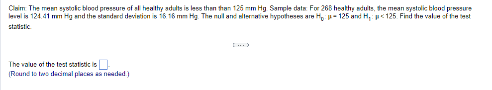 Claim: The mean systolic blood pressure of all healthy adults is less than than 125 mm Hg. Sample data: For 268 healthy adults, the mean systolic blood pressure
level is 124.41 mm Hg and the standard deviation is 16.16 mm Hg. The null and alternative hypotheses are Ho: μ = 125 and H₁: μ< 125. Find the value of the test
statistic.
The value of the test statistic is
(Round to two decimal places as needed.)
C