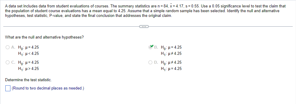 A data set includes data from student evaluations of courses. The summary statistics are n = 84, x= 4.17, s=0.55. Use a 0.05 significance level to test the claim that
the population of student course evaluations has a mean equal to 4.25. Assume that a simple random sample has been selected. Identify the null and alternative
hypotheses, test statistic, P-value, and state the final conclusion that addresses the original claim.
What are the null and alternative hypotheses?
OA. Ho: H=4.25
Hy:μ<4.25
OC. Ho: μ = 4.25
H₁:μ>4.25
Determine the test statistic.
(Round to two decimal places as needed.)
C
B. Ho: μ = 4.25
H₁:μ#4.25
O D. Ho: μ#4.25
H₁: μ = 4.25