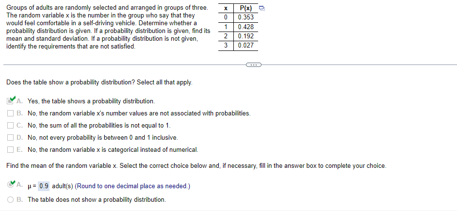 Groups of adults are randomly selected and arranged in groups of three.
The random variable x is the number in the group who say that they
would feel comfortable in a self-driving vehicle. Determine whether a
probability distribution is given. If a probability distribution is given, find its
mean and standard deviation. If a probability distribution is not given,
identify the requirements that are not satisfied.
X
0
1
2
3
A. μ= 0.9 adult(s) (Round to one decimal place as needed.)
B. The table does not show a probability distribution.
P(x)
0.353
0.428
0.192
0.027
Does the table show a probability distribution? Select all that apply.
A. Yes, the table shows a probability distribution.
B. No, the random variable x's number values are not associated with probabilities.
C. No, the sum of all the probabilities is not equal to 1.
D. No, not every probability is between 0 and 1 inclusive.
E. No, the random variable x is categorical instead of numerical.
Find the mean of the random variable x. Select the correct choice below and, if necessary, fill in the answer box to complete your choice.
