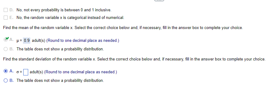 D. No, not every probability is between 0 and 1 inclusive.
E. No, the random variable x is categorical instead of numerical.
Find the mean of the random variable x. Select the correct choice below and, if necessary, fill in the answer box to complete your choice.
A. μ= 0.9 adult(s) (Round to one decimal place as needed.)
B. The table does not show a probability distribution.
Find the standard deviation of the random variable x. Select the correct choice below and, if necessary, fill in the answer box to complete your choice.
ⒸA. o=
O B. The table does not show a probability distribution.
adult(s) (Round to one decimal place as needed.)
