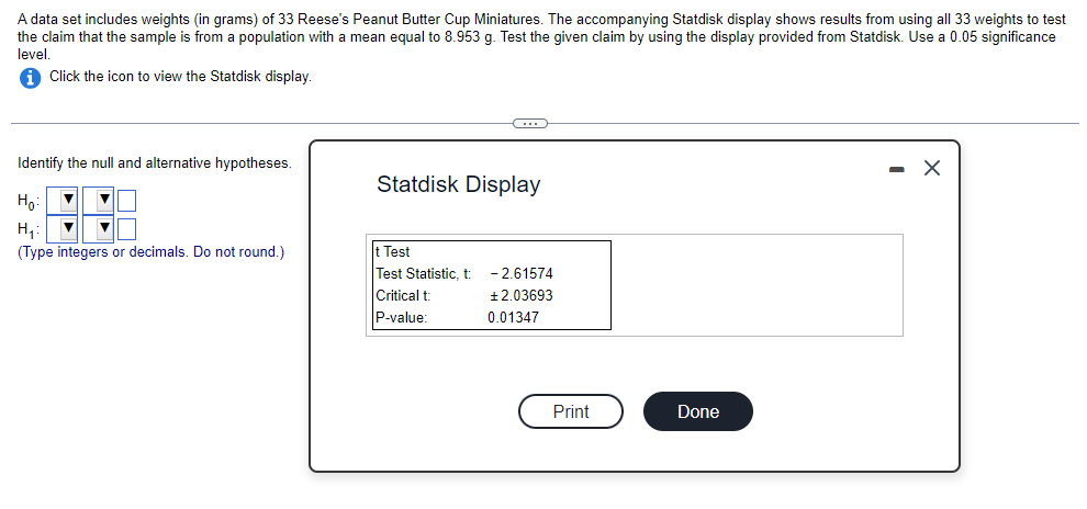 A data set includes weights (in grams) of 33 Reese's Peanut Butter Cup Miniatures. The accompanying Statdisk display shows results from using all 33 weights to test
the claim that the sample is from a population with mean equal to 8.953 g. Test the given claim by using the display provided from Statdisk. Use a 0.05 significance
level.
iClick the icon to view the Statdisk display.
Identify the null and alternative hypotheses.
Ho:
▼
H₁: ▼ ▼
(Type integers or decimals. Do not round.)
C
Statdisk Display
t Test
Test Statistic, t
Critical t
P-value:
-2.61574
+2.03693
0.01347
Print
Done