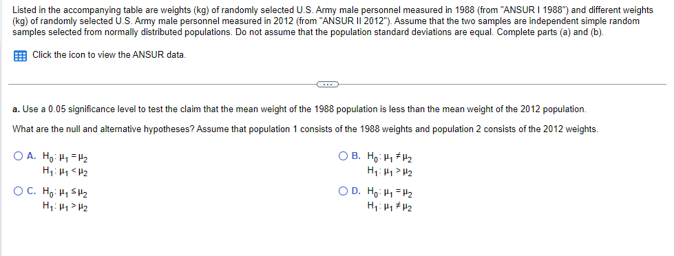 Listed in the accompanying table are weights (kg) of randomly selected U.S. Army male personnel measured in 1988 (from "ANSUR I 1988") and different weights
(kg) of randomly selected U.S. Army male personnel measured in 2012 (from "ANSUR II 2012"). Assume that the two samples are independent simple random
samples selected from normally distributed populations. Do not assume that the population standard deviations are equal. Complete parts (a) and (b).
Click the icon to view the ANSUR data.
a. Use a 0.05 significance level to test the claim that the mean weight of the 1988 population is less than the mean weight of the 2012 population.
What are the null and alternative hypotheses? Assume that population 1 consists of the 1988 weights and population 2 consists of the 2012 weights.
OA. Ho: HH2
H₁: H1 <H₂
C
OC. Ho: H₁ H₂
H₁: H₁ H₂
OB. Ho: H₁ H¹₂
H₁ H₁
H₂
OD. Ho: H₁
H₁: H₁
H₂
H₂