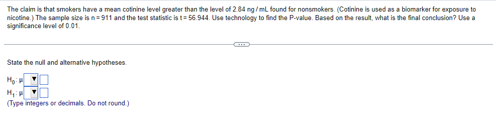 The claim is that smokers have mean cotinine level greater than the level of 2.84 ng/mL found for nonsmokers. (Cotinine is used as a biomarker for exposure to
nicotine.) The sample size is n = 911 and the test statistic is t= 56.944. Use technology to find the P-value. Based on the result, what is the final conclusion? Use a
significance level of 0.01.
State the null and alternative hypotheses.
HoiH
H₂₁:μ
(Type integers or decimals. Do not round.)
C