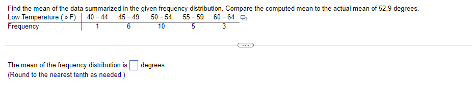 Find the mean of the data summarized in the given frequency distribution. Compare the computed mean to the actual mean of 52.9 degrees.
Low Temperature (F)
40-44 45-49 50 - 54
Frequency
1
6
10
The mean of the frequency distribution is
(Round to the nearest tenth as needed.)
degrees.
55-59
5
60-64
3