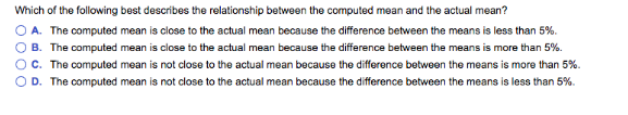 Which of the following best describes the relationship between the computed mean and the actual mean?
OA. The computed mean is close to the actual mean because the difference between the means is less than 5%.
B. The computed mean is close to the actual mean because the difference between the means is more than 5%.
OC. The computed mean is not close to the actual mean because the difference between the means is more than 5%.
D. The computed mean is not close to the actual mean because the difference between the means is less than 5%.