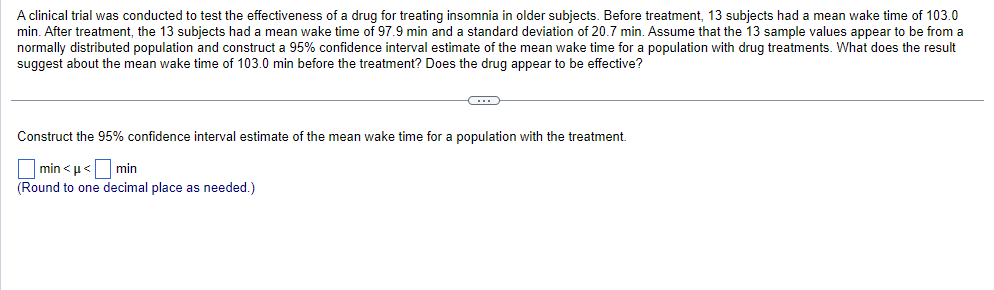 A clinical trial was conducted to test the effectiveness of a drug for treating insomnia in older subjects. Before treatment, 13 subjects had a mean wake time of 103.0
min. After treatment, the 13 ubjects had a mean wake time of 97.9 min and a standard deviation of 20.7 min. Assume that the 13 sample values appear to be from a
normally distributed population and construct a 95% confidence interval estimate of the mean wake time for a population with drug treatments. What does the result
suggest about the mean wake time of 103.0 min before the treatment? Does the drug appear to be effective?
C
Construct the 95% confidence interval estimate of the mean wake time for a population with the treatment.
min<μ< min
(Round to one decimal place as needed.)