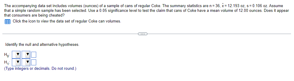The accompanying data set includes volumes (ounces) of a sample of cans of regular Coke. The summary statistics are
that a simple random sample has been selected. Use a 0.05 significance level to test the claim that cans of Coke have
that consumers are being cheated?
Click the icon to view the data set of regular Coke can volumes.
Identify the null and alternative hypotheses.
H₂:
H₁:
▼
(Type integers or decimals. Do not round.)
C
n = 36, x= 12.193 oz, s = 0.106 oz. Assume
mean volume of 12.00 ounces. Does it appear