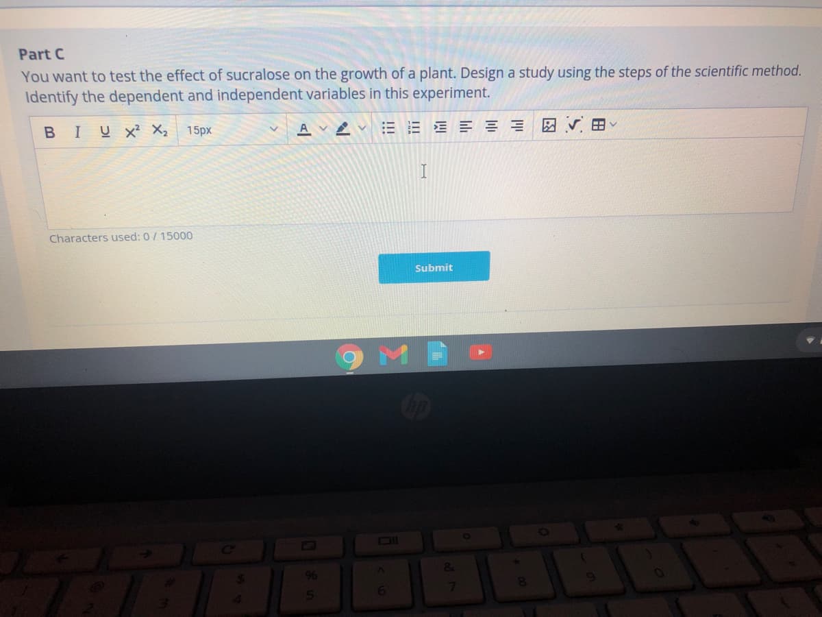 Part C
You want to test the effect of sucralose on the growth of a plant. Design a study using the steps of the scientific method.
Identify the dependent and independent variables in this experiment.
BIUX² X₂ 15px
EEEEEE
Characters used: 0/15000
4
AVA
%
5
6
I
Submit
&
7
8
HV
*