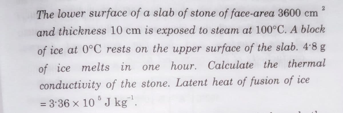 2
The lower surface of a slab of stone of face-area 3600 cm
and thickness 10 cm is exposed to steam at 100°C. A block
of ice at 0°C rests on the upper surface of the slab. 4.8 g
of ice melts in one hour. Calculate the thermal
conductivity of the stone. Latent heat of fusion of ice
= 3•36 x 10 ° J kg".
%3D
