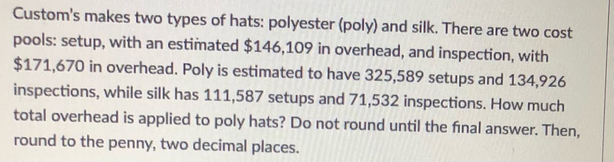 Custom's makes two types of hats: polyester (poly) and silk. There are two cost
pools: setup, with an estimated $146,109 in overhead, and inspection, with
$171,670 in overhead. Poly is estimated to have 325,589 setups and 134,926
inspections, while silk has 111,587 setups and 71,532 inspections. How much
total overhead is applied to poly hats? Do not round until the final answer. Then,
round to the penny, two decimal places.
