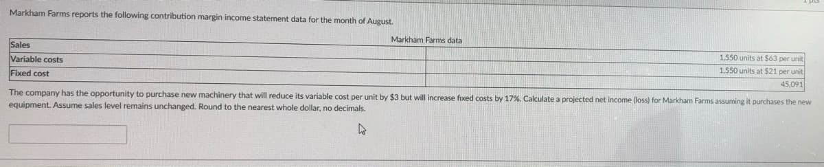 Markham Farms reports the following contribution margin income statement data for the month of August.
Markham Farms data
Sales
Variable costs
1,550 units at $63 per unit
1.550 units at $21 per unit
Fixed cost
45,091
The company has the opportunity to purchase new machinery that will reduce its variable cost per unit by $3 but will increase fixed costs by 17%. Calculate a projected net income (loss) for Markham Farms assuming it purchases the new
equipment. Assume sales level remains unchanged. Round to the nearest whole dollar, no decimals.
