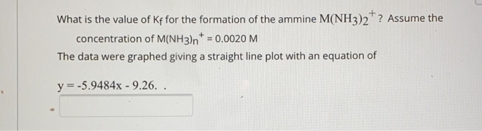 What is the value of Kf for the formation of the ammine M(NH3)2? Assume the
concentration of M(NH3)n* = 0.0020 M
The data were graphed giving a straight line plot with an equation of
y = -5.9484x - 9.26. .
