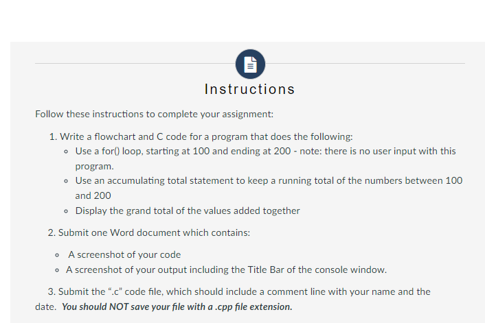 PIII
Instructions
Follow these instructions to complete your assignment:
1. Write a flowchart and C code for a program that does the following:
• Use a for() loop, starting at 100 and ending at 200 - note: there is no user input with this
program.
• Use an accumulating total statement to keep a running total of the numbers between 100
and 200
• Display the grand total of the values added together
2. Submit one Word document which contains:
• A screenshot of your code
• A screenshot of your output including the Title Bar of the console window.
3. Submit the ".c" code file, which should include a comment line with your name and the
date. You should NOT save your file with a .cpp file extension.