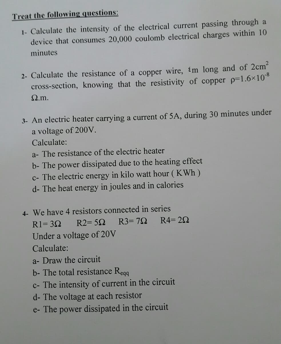 Treat the following questions:
1- Calculate the intensity of the electrical current passing through a
device that consumes 20,000 coulomb electrical charges within 10
minutes
2- Calculate the resistance of a copper wire, m long and of 2cm
cross-section, knowing that the resistivity of copper p=1.6x10
2.m.
3- An electric heater carrying a current of 5A, during 30 minutes under
a voltage of 200V.
Calculate:
a- The resistance of the electric heater
b- The power dissipated due to the heating effect
c- The electric energy in kilo watt hour ( KWh )
d- The heat energy in joules and in calories
4- We have 4 resistors connected in series
R1= 32
R2= 52
R3= 72
R4= 20
Under a voltage of 20V
Calculate:
a- Draw the circuit
b- The total resistance Regg
c- The intensity of current in the circuit
d- The voltage at each resistor
e- The power dissipated in the circuit
