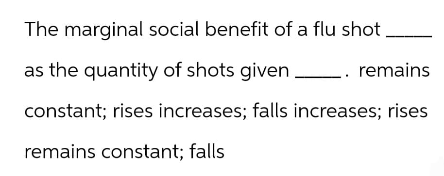 The marginal social benefit of a flu shot
as the quantity of shots given
remains
constant; rises increases; falls increases; rises
remains constant; falls