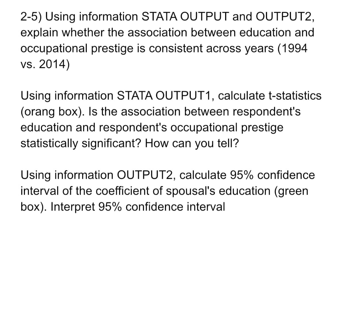 2-5) Using information STATA OUTPUT and OUTPUT2,
explain whether the association between education and
occupational prestige is consistent across years (1994
vs. 2014)
Using information STATA OUTPUT1, calculate t-statistics
(orang box). Is the association between respondent's
education and respondent's occupational prestige
statistically significant? How can you tell?
Using information OUTPUT2, calculate 95% confidence
interval of the coefficient of spousal's education (green
box). Interpret 95% confidence interval