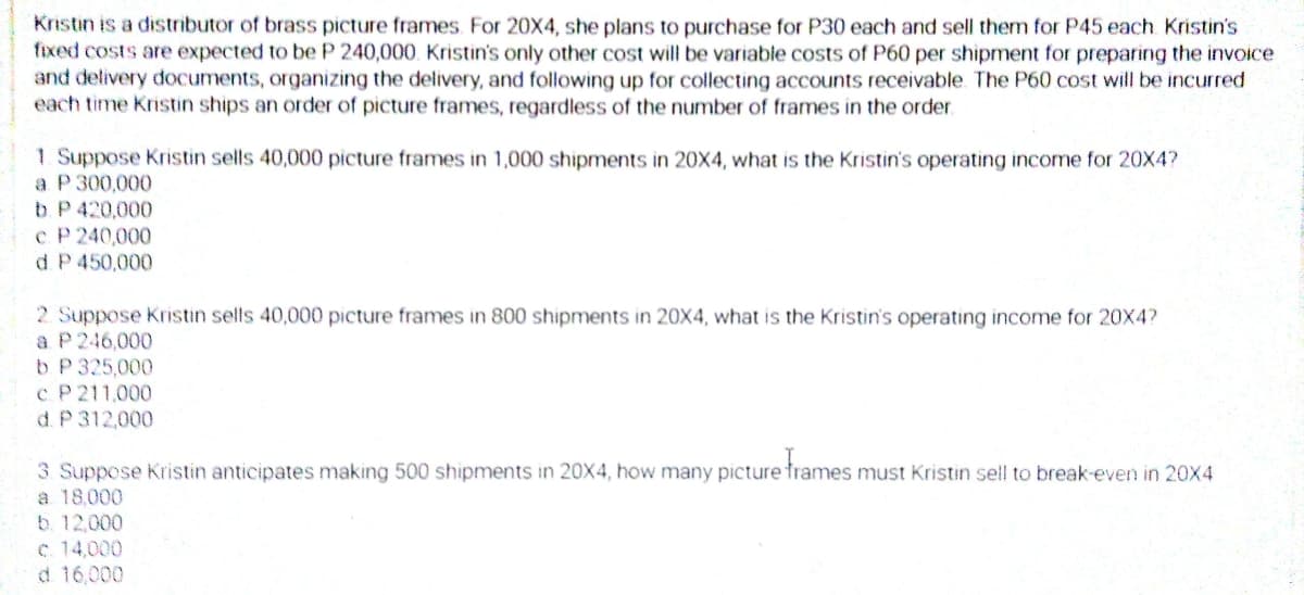 Kristin is a distributor of brass picture frames. For 20X4, she plans to purchase for P30 each and sell them for P45 each Kristin's
fixed costs are expected to be P 240,000. Kristin's only other cost will be variable costs of P60 per shipment for preparing the invoice
and delivery documents, organizing the delivery, and following up for collecting accounts receivable. The P60 cost will be incurred
each time Kristin ships an order of picture frames, regardless of the number of frames in the order.
1 Suppose Kristin sells 40,000 picture frames in 1,000 shipments in 20X4, what is the Kristin's operating income for 20X4?
a P 300,000
b. P 420,000
c P 240,000
d P 450,000
2. Suppose Kristin sells 40,000 picture frames in 800 shipments in 20X4, what is the Kristin's operating income for 20X4?
a P 246,000
b P 325,000
c. P 211,000
d. P312,000
3. Suppose Kristin anticipates making 500 shipments in 20X4, how many picture frames must Kristin sell to break-even in 20X4
a 18,000
6. 12,000
C. 14,000
d 16,000
