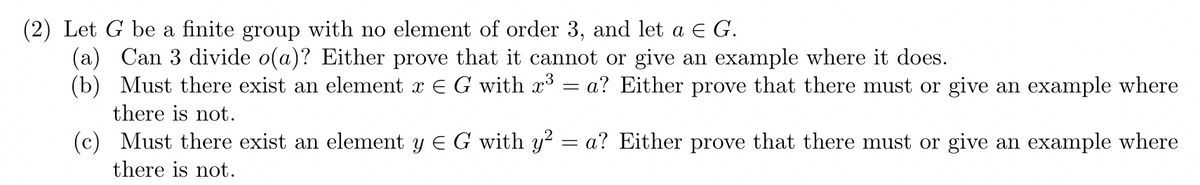 (2) Let G be a finite group with no element of order 3, and let a EG.
(a) Can 3 divide o(a)? Either prove that it cannot or give an example where it does.
(b) Must there exist an element x E G with x3
a? Either prove that there must or give an example where
there is not.
(c) Must there exist an element y E G with y? = a? Either prove that there must or give an example where
there is not.
