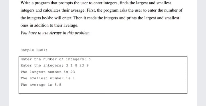 Write a program that prompts the user to enter integers, finds the largest and smallest
integers and calculates their average. First, the program asks the user to enter the number of
the integers he/she will enter. Then it reads the integers and prints the largest and smallest
ones in addition to their average.
You have to use Arrays in this problem.
Sample Runl:
Enter the number of integers: 5
Enter the integers: 3 1 8 23 9
The largest number is 23
The smallest number is 1
The average is 8.8
