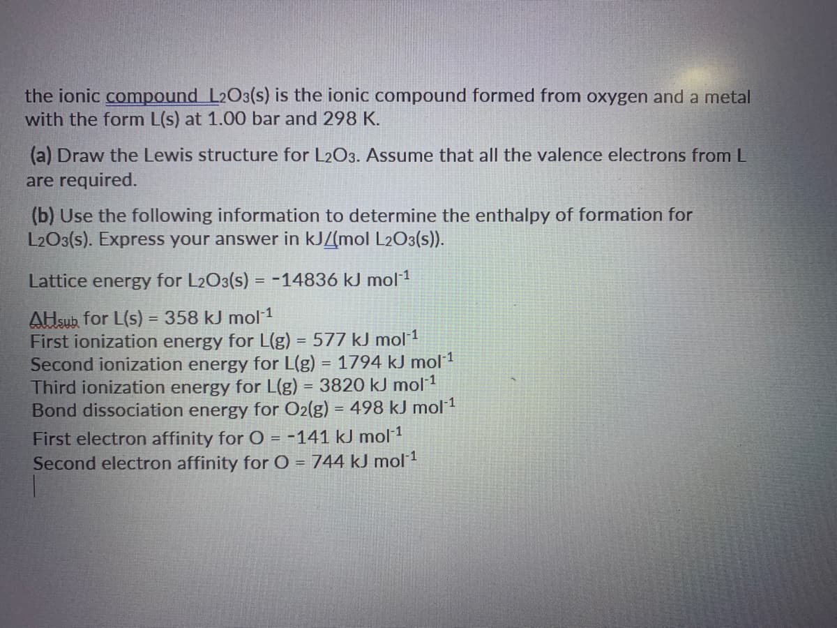 the ionic compound L2O3(s) is the ionic compound formed from oxygen and a metal
with the form L(s) at 1.00 bar and 298 K.
(a) Draw the Lewis structure for L2O3. Assume that all the valence electrons from L
are required.
(b) Use the following information to determine the enthalpy of formation for
L2O3(s). Express your answer in kJZ(mol L2O3(s)).
Lattice energy for L2O3(s) = -14836 kJ mol1
AHsub for L(s) = 358 kJ mol 1
First ionization energy for L(g) = 577 kJ mol 1
Second ionization energy for L(g) = 1794 kJ mol 1
Third ionization energy for L(g) = 3820 kJ mol 1
Bond dissociation energy for O2(g) = 498 kJ mol 1
%3D
First electron affinity for O = -141 kJ mol 1
Second electron affinity for O = 744 kJ mol 1
