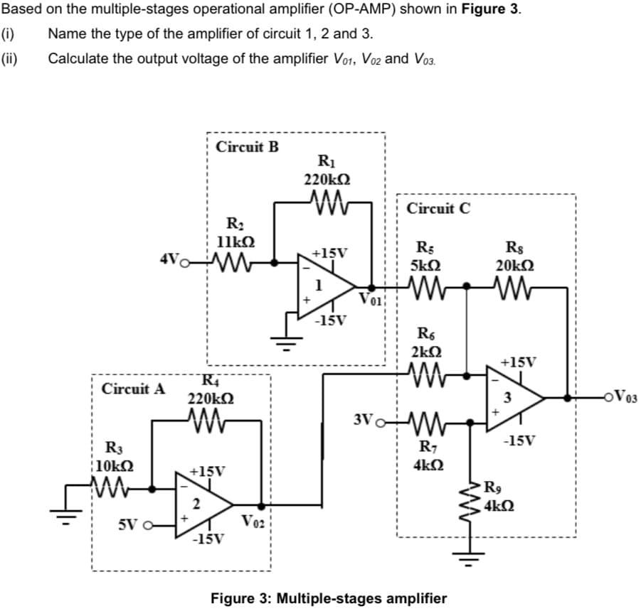 Based on the multiple-stages operational amplifier (OP-AMP) shown in Figure 3.
(i)
Name the type of the amplifier of circuit 1, 2 and 3.
(ii)
Calculate the output voltage of the amplifier Vo1, Vo2 and Vo3.
Circuit B
R1
220kQ
Circuit C
R2
11kQ
R3
Rs
4V M
+15V
5kQ
20kQ
Voi
-15V
R6
2kQ
+15V
Circuit A
220kQ
3
OV03
3VW
-15V
R3
R7
10k2
4k2
+15V
R9
2
4kQ
5V O
Vo2
-15V
Figure 3: Multiple-stages amplifier
