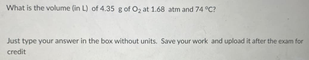 What is the volume (in L) of 4.35 g of O2 at 1.68 atm and 74 °C?
Just type your answer in the box without units. Save your work and upload it after the exam for
credit
