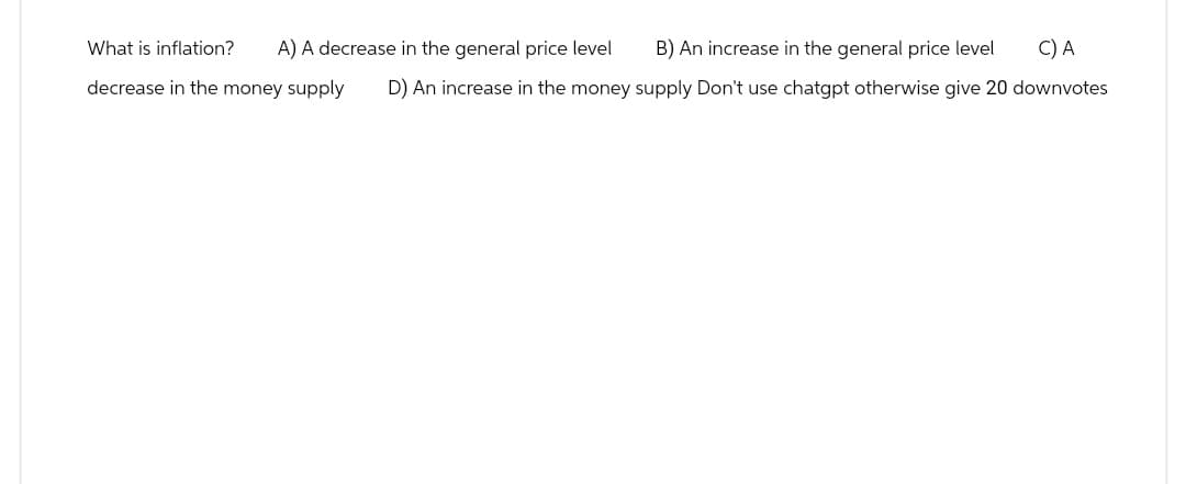 B) An increase in the general price level C) A
D) An increase in the money supply Don't use chatgpt otherwise give 20 downvotes
What is inflation?
A) A decrease in the general price level
decrease in the money supply