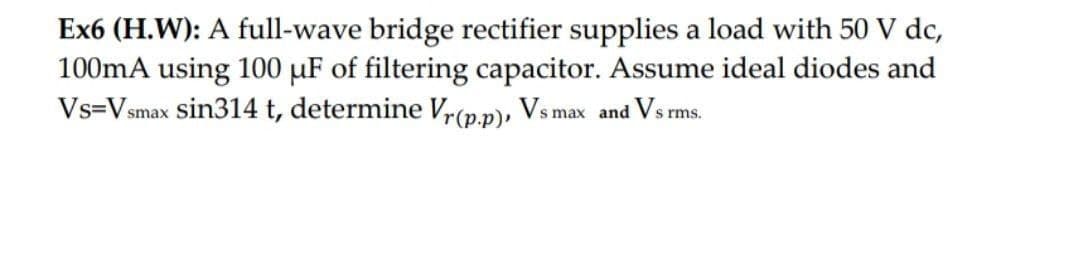 Ex6 (H.W): A full-wave bridge rectifier supplies a load with 50 V dc,
100mA using 100 uF of filtering capacitor. Assume ideal diodes and
Vs=Vsmax sin314 t, determine Vr(p.p), Vs max and Vs rms.
s