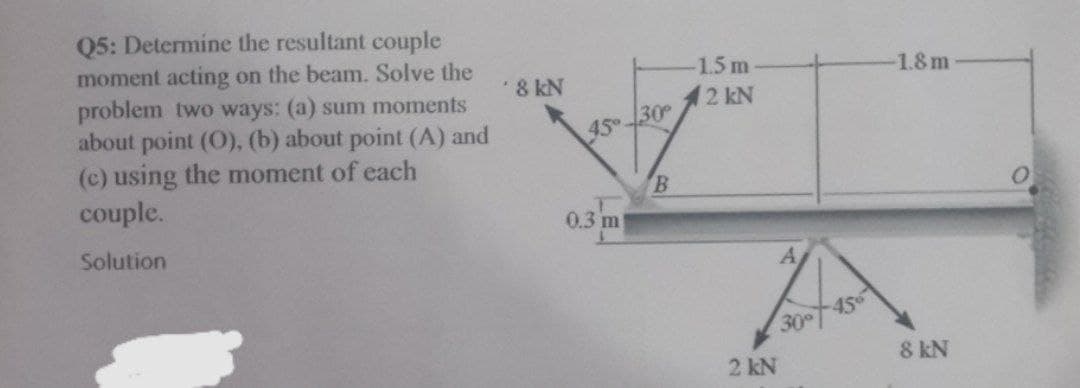 Q5: Determine the resultant couple
moment acting on the beam. Solve the
problem two ways: (a) sum moments
about point (O), (b) about point (A) and
(c) using the moment of each
couple.
Solution
8 kN
45°
0.3 m
30°
B
-1.5 m
2 kN
2 kN
A
456
18m
8 kN
