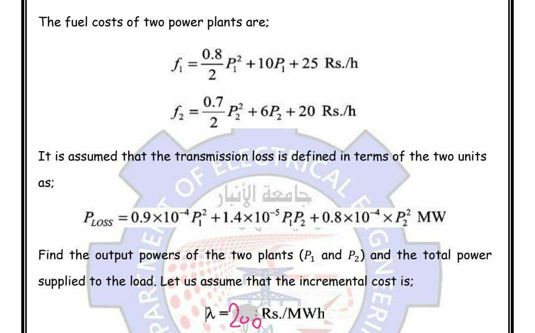 The fuel costs of two power plants are:
0.8
fi
P2+10P +25 Rs./h
0.7
f2
P₂ +6P₂ +20 Rs./h
It is assumed that the transmission loss is defined in terms of the two units
as;
PLOSS = 0.9×10 P² +1.4×10 PP₂ +0.8×10× P2² MW
N
Find the output powers of the two plants (P₁ and P₂) and the total power
supplied to the load. Let us assume that the incremental cost is;
Let us ass
2 = 206Rs
Rs./MWh
PAR
OF
جامعة الأنبار
CAL E
ERI