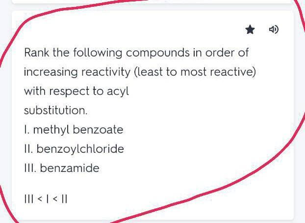 4)
Rank the following compounds in order of
increasing reactivity (least to most reactive)
with respect to acyl
substitution.
I. methyl benzoate
II. benzoylchloride
III. benzamide
III < | < ||
