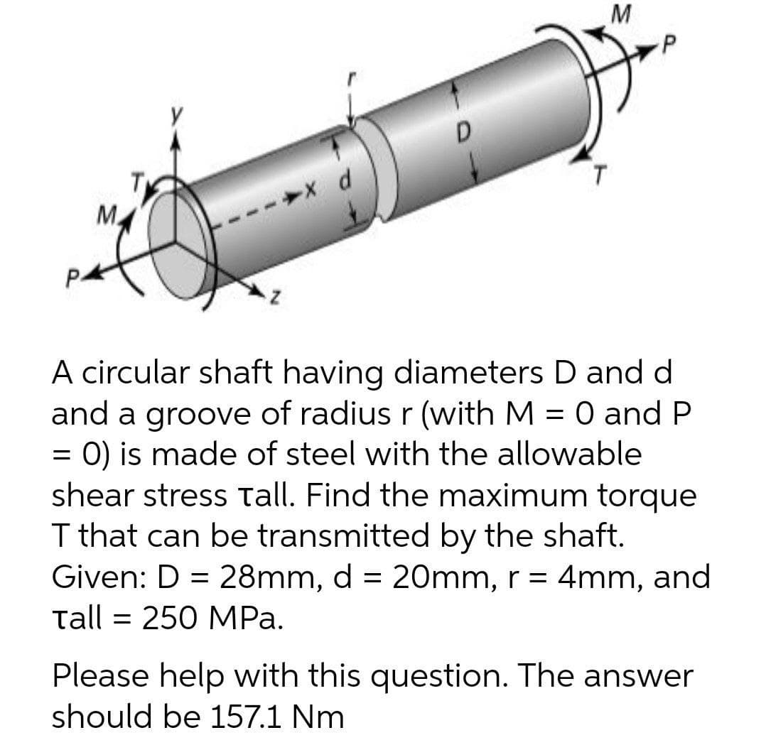 M
D
d
T
M.
P-
A circular shaft having diameters D and d
and a groove of radius r (with M = 0 and P
O) is made of steel with the allowable
shear stress tall. Find the maximum torque
I that can be transmitted by the shaft.
Given: D = 28mm, d = 20mm, r = 4mm, and
tall = 250 MPa.
Please help with this question. The answer
should be 157.1 Nm
