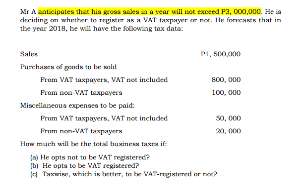Mr A anticipates that his gross sales in a year will not exceed P3, 000,000. He is
deciding on whether to register as a VAT taxpayer or not. He forecasts that in
the year 2018, he will have the following tax data:
Sales
P1, 500,000
Purchases of goods to be sold
From VAT taxpayers, VAT not included
800, 000
From non-VAT taxpayers
100, 000
Miscellaneous expenses to be paid:
From VAT taxpayers, VAT not included
50, 000
From non-VAT taxpayers
20, 000
How much will be the total business taxes if:
(a) He opts not to be VAT registered?
(b) He opts to be VAT registered?
(c) Taxwise, which is better, to be VAT-registered or not?
