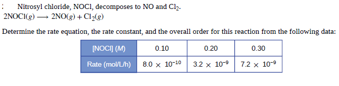 :
Nitrosyl chloride, NOCI, decomposes to NO and Cl2.
2NOCI(g) → 2NO(g) + Cl2(g)
Determine the rate equation, the rate constant, and the overall order for this reaction from the following data:
[NOCI] (M)
0.10
0.30
0.20
Rate (mol/L/h)
8.0 x 10-10
3.2 x 10-9
7.2 x 10-9
