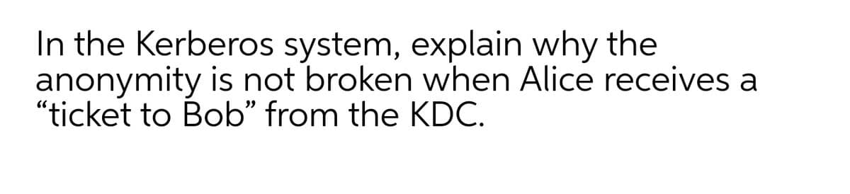 In the Kerberos system, explain why the
anonymity is not broken when Alice receives a
"ticket to Bob" from the KDC.
