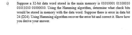i)
Suppose a 32-bit data word stored in the main memory is 01010001 01100010
01011010 01000010. Using the Hamming algorithm, detemine what check bits
would be stored in memory with the data word. Suppose there is error in data bit
24 (D24). Using Hamming algorithm recover the error bit and correct it. Show how
you derive your answer.
