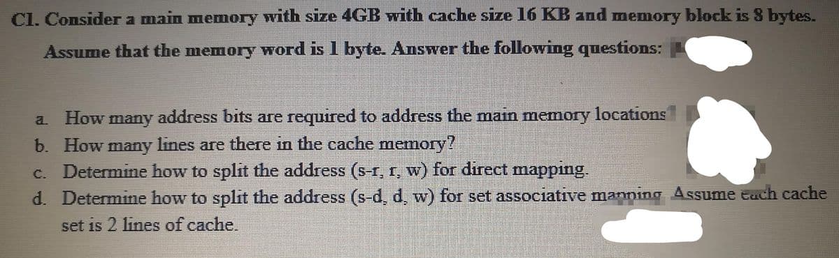 CI. Consider a main memory with size 4GB with cache size 16 KB and memory block is 8 bytes.
Assume that the memory word is 1 byte. Answer the following questions:
How
many
address bits are required to address the main memory locations
a.
b. How many lines are there in the cache memory?
c. Determine how to split the address (s-r, r, w) for direct mapping.
d. Determine how to split the address (s-d, d, w) for set associative manning Assume Each cache
set is 2 lines of cache.
