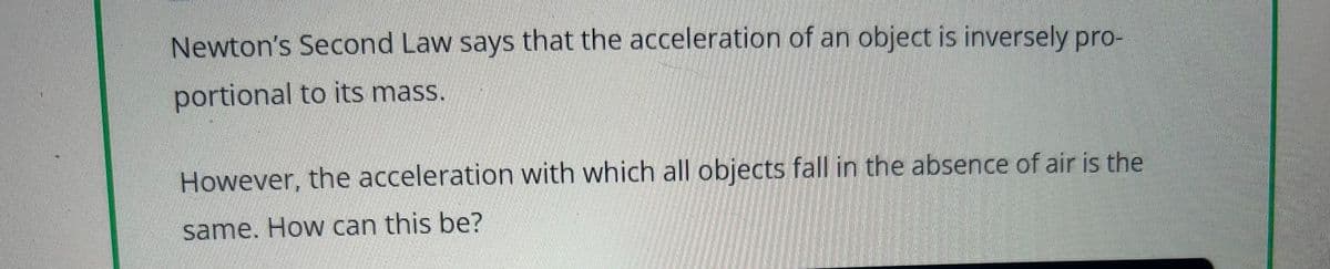 Newton's Second Law says that the acceleration of an object is inversely pro-
portional to its mass.
However, the acceleration with which all objects fall in the absence of air is the
same. How can this be?