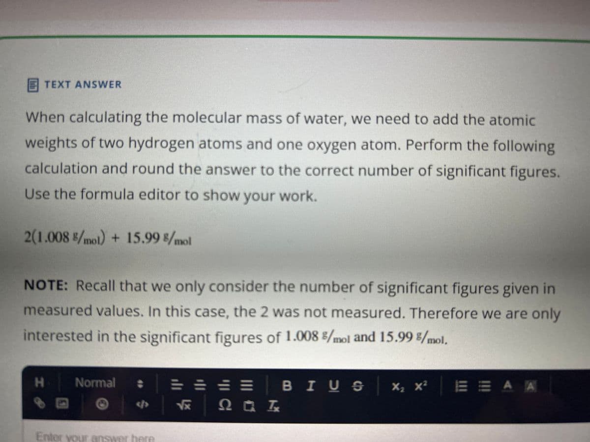 TEXT ANSWER
When calculating the molecular mass of water, we need to add the atomic
weights of two hydrogen atoms and one oxygen atom. Perform the following
calculation and round the answer to the correct number of significant figures.
Use the formula editor to show your work.
2(1.008 /mol) + 15.99 8/mol
NOTE: Recall that we only consider the number of significant figures given in
measured values. In this case, the 2 was not measured. Therefore we are only
interested in the significant figures of 1.008 %/mol and 15.99 %/mol.
H
1
Normal
Enter your answer here
= = = = | BIUS
√x 2 Q ■ Ix
×₂ ×²
X₂
X²E E A A