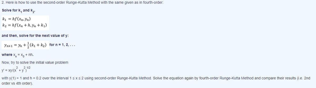 2. Here is how to use the second-order Runge-Kutta Method with the same given as in fourth-order:
Solve for k, and k
ki = hf (xn,Yn)
k2 = hf (xn + h,Yn + k1)
and then, solve for the next value of y:
Yn+1 = Yn +(k, + k2) for n = 1, 2, ...
where x = X, + nh.
Now, try to solve the initial value problem
y = xy/(x + y,"2
with y(1) = 1 and h = 0.2 over the interval 13xs 2 using second-order Runge-Kutta Method. Solve the equation again by fourth-order Runge-Kutta Method and compare their results (i.e. 2nd
order vs 4th order).
