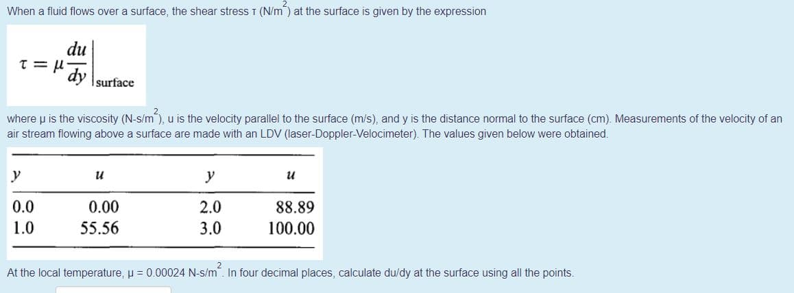 When a fluid flows over a surface, the shear stresS I (N/m) at the surface is given by the expression
du
dy
surface
where u is the viscosity (N-s/m), u is the velocity parallel to the surface (m/s), and y is the distance normal to the surface (cm). Measurements of the velocity of an
air stream flowing above a surface are made with an LDV (laser-Doppler-Velocimeter). The values given below were obtained.
y
u
y
и
0.0
0.00
2.0
88.89
1.0
55.56
3.0
100.00
At the local temperature, u = 0.00024 N-s/m. In four decimal places, calculate du/dy at the surface using all the points.
