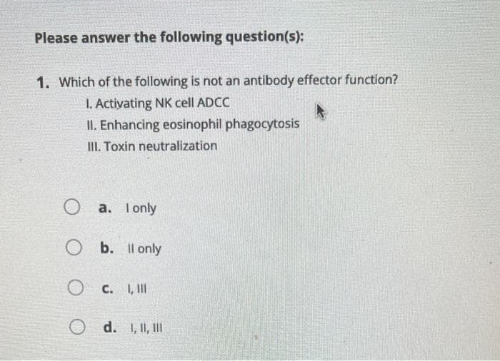 Please answer the following question(s):
1. Which of the following is not an antibody effector function?
I. Activating NK cell ADCC
II. Enhancing eosinophil phagocytosis
III. Toxin neutralization
a. I only
O b. ll only
OC. I,III
O d. I, II, III