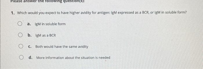 Please answer the following question(s):
1. Which would you expect to have higher avidity for antigen: IgM expressed as a BCR, or IgM in soluble form?
a. IgM in soluble form
Ob.
IgM as a BCR
c. Both would have the same avidity
Od. More information about the situation is needed
